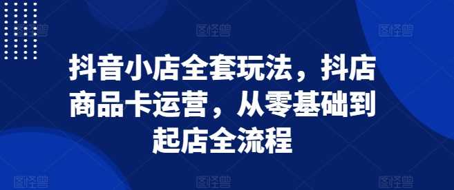 抖音小店全套玩法，抖店商品卡运营，从零基础到起店全流程-3YVIP资源库