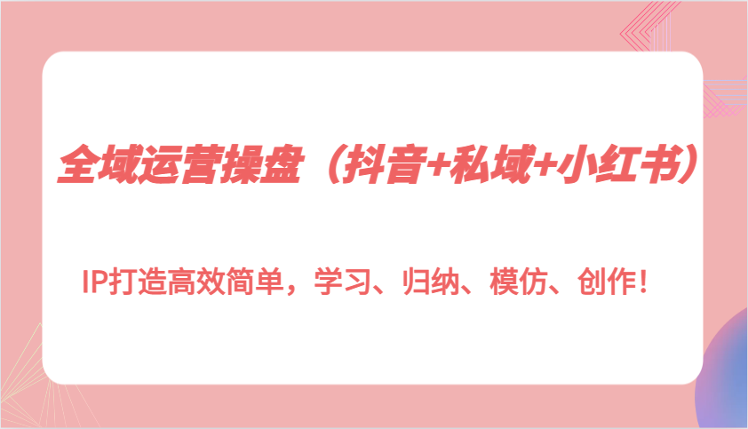 全域运营操盘（抖音+私域+小红书）IP打造高效简单，学习、归纳、模仿、创作！-3YVIP资源库