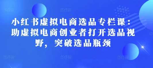 小红书虚拟电商选品专栏课：助虚拟电商创业者打开选品视野，突破选品瓶颈-3YVIP资源库