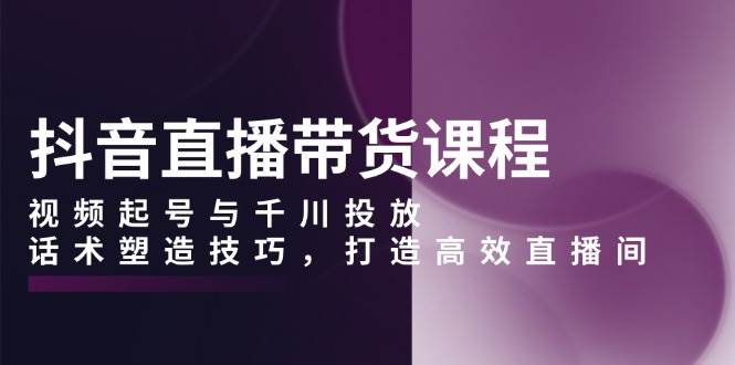 （13848期）抖音直播带货课程，视频起号与千川投放，话术塑造技巧，打造高效直播间-3YVIP资源库