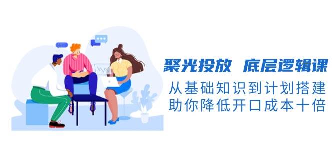 聚光投放底层逻辑课，从基础知识到计划搭建，助你降低开口成本十倍-3YVIP资源库