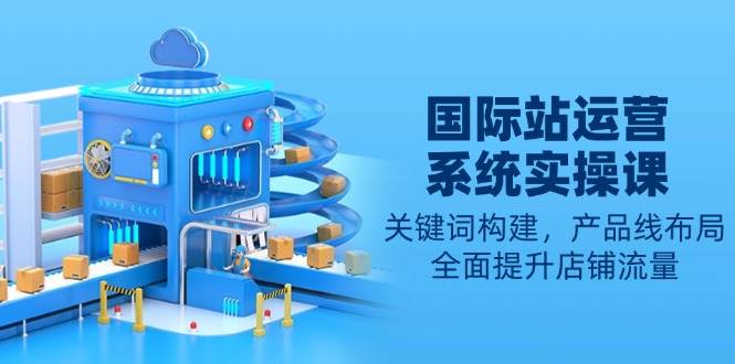 （13967期）国际站运营系统实操课：关键词构建，产品线布局，全面提升店铺流量-3YVIP资源库