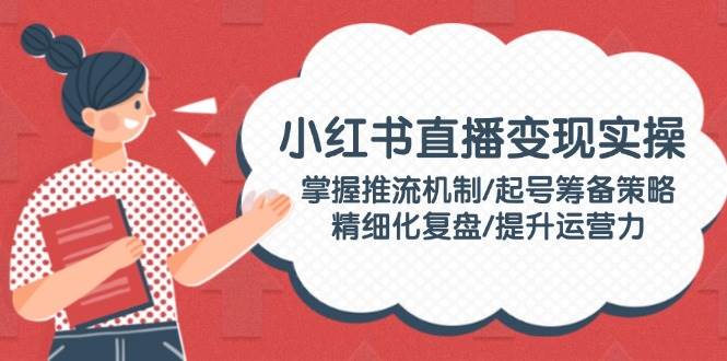 （14189期）小红书直播变现实操：掌握推流机制/起号筹备策略/精细化复盘/提升运营力-3YVIP资源库