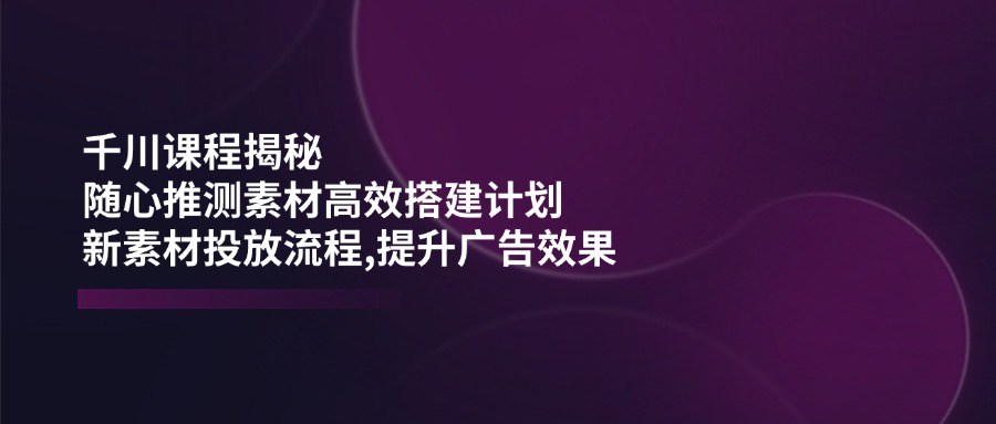 （14317期）千川课程揭秘：随心推测素材高效搭建计划,新素材投放流程,提升广告效果-3YVIP资源库