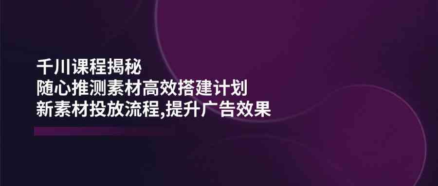 千川课程揭秘：随心推测素材高效搭建计划,新素材投放流程,提升广告效果-3YVIP资源库