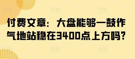 付费文章：大盘能够一鼓作气地站稳在3400点上方吗?-3YVIP资源库