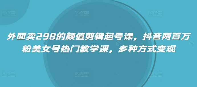 外面卖298的颜值剪辑起号课，抖音两百万粉美女号热门教学课，多种方式变现-3YVIP资源库