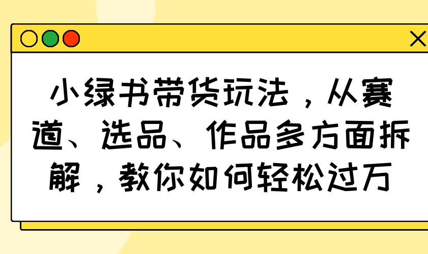 （14537期）小绿书带货玩法，从赛道、选品、作品多方面拆解，教你如何轻松过万-3YVIP资源库
