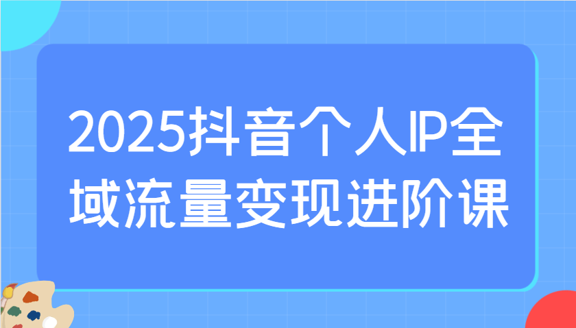 2025抖音个人IP全域流量变现进阶课：选爆品、抖音付费投流、千川投流实操及优化等-3YVIP资源库