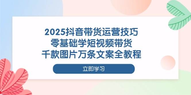 2025抖音带货运营技巧，零基础学短视频带货，千款图片万条文案全教程-3YVIP资源库