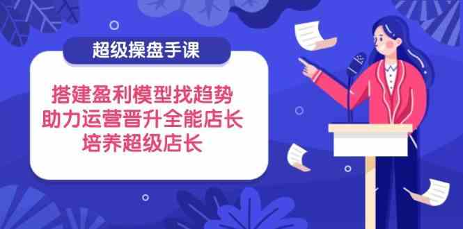 超级操盘手课，搭建盈利模型找趋势，助力运营晋升全能店长，培养超级店长-3YVIP资源库