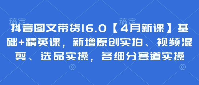 抖音图文带货16.0【4月新课】基础+精英课，新增原创实拍、视频混剪、选品实操，各细分赛道实操-3YVIP资源库
