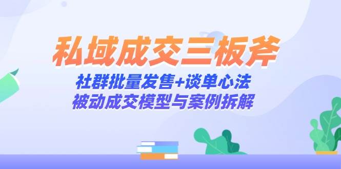 （14762期）私域成交三板斧：社群批量发售+谈单心法，被动成交模型与案例拆解-3YVIP资源库