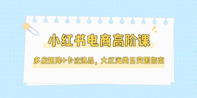 小红书电商高阶课，多店矩阵+卡位选品，大红海类目突围指南（更新5月）-3YVIP资源库
