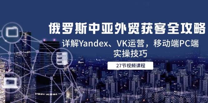 （14959期）俄罗斯中亚外贸获客全攻略，详解Yandex、VK运营，移动端PC端实操技巧-3YVIP资源库