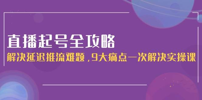 （15043期）直播起号全攻略：解决延迟推流难题，9大痛点一次解决实操课-3YVIP资源库