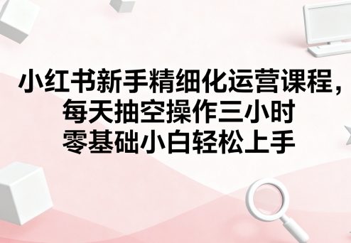 小红书新手精细化运营课程，每天抽空操作三小时，零基础小白轻松上手-3YVIP资源库