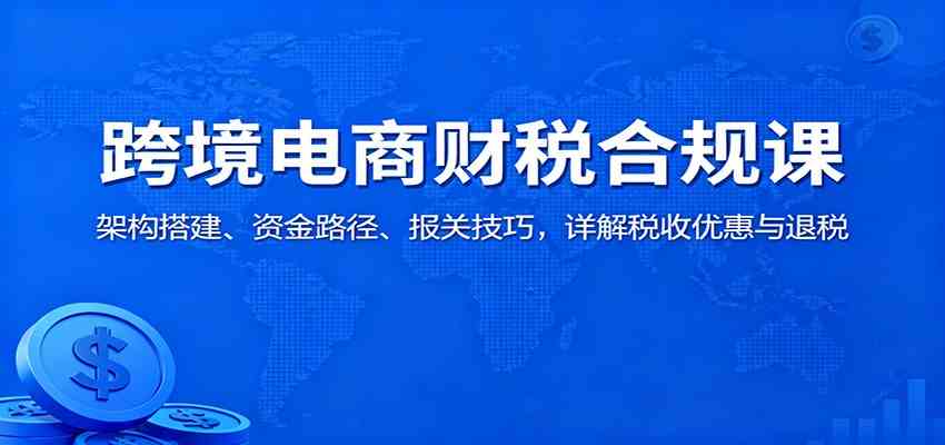 跨境电商财税合规课：架构搭建、资金路径、报关技巧，详解税收优惠与退税-3YVIP资源库