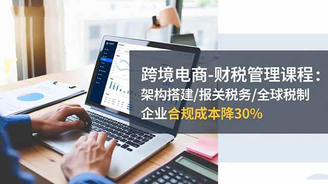 （16509期）跨境电商-财税管理课程：架构搭建/报关税务/全球税制，企业合规成本降30%-3YVIP资源库